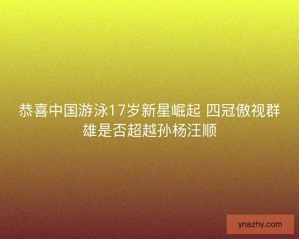 恭喜中国游泳17岁新星崛起 四冠傲视群雄是否超越孙杨汪顺
