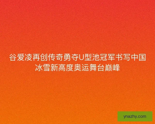 谷爱凌再创传奇勇夺U型池冠军书写中国冰雪新高度奥运舞台巅峰