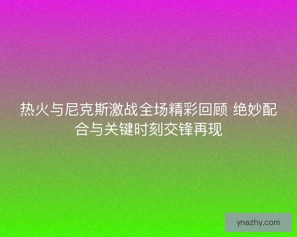 热火与尼克斯激战全场精彩回顾 绝妙配合与关键时刻交锋再现 热火与尼克斯激战全场精彩回顾 绝妙配合与关键时刻交锋再现