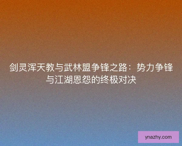 剑灵浑天教与武林盟争锋之路:势力争锋与江湖恩怨的终极对决 剑灵浑天教与武林盟争锋之路:势力争锋与江湖恩怨的终极对决