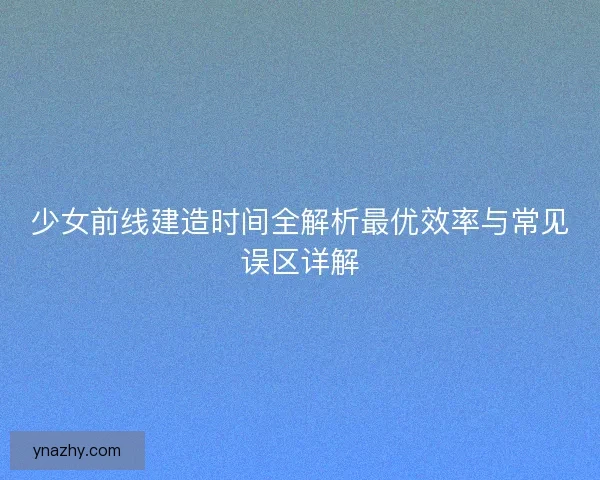 少女前线建造时间全解析最优效率与常见误区详解