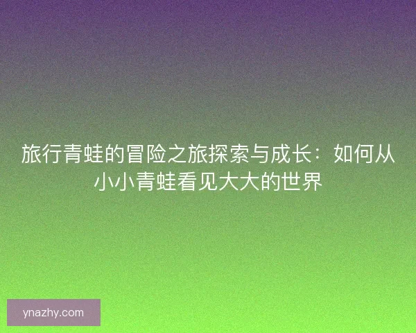 旅行青蛙的冒险之旅探索与成长：如何从小小青蛙看见大大的世界