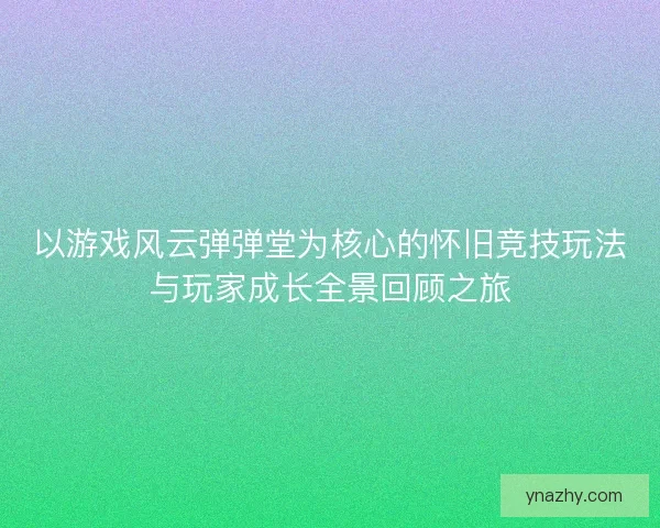 以游戏风云弹弹堂为核心的怀旧竞技玩法与玩家成长全景回顾之旅