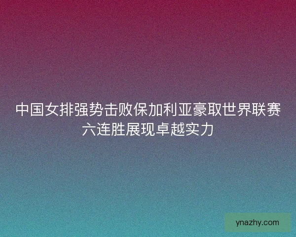 中国女排强势击败保加利亚豪取世界联赛六连胜展现卓越实力 中国女排强势击败保加利亚豪取世界联赛六连胜展现卓越实力