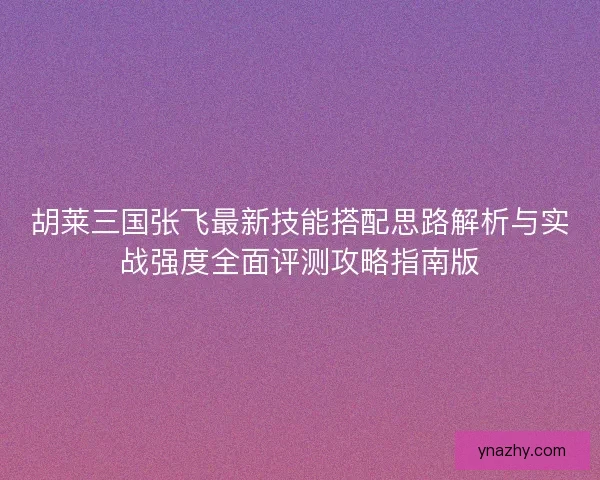 胡莱三国张飞最新技能搭配思路解析与实战强度全面评测攻略指南版 胡莱三国张飞最新技能搭配思路解析与实战强度全面评测攻略指南版