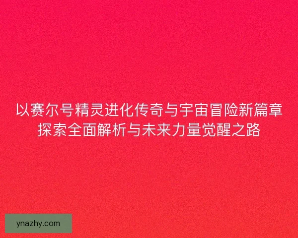 以赛尔号精灵进化传奇与宇宙冒险新篇章探索全面解析与未来力量觉醒之路