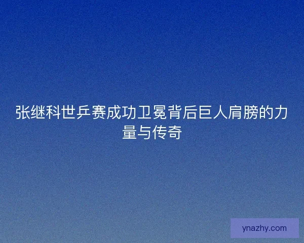 张继科世乒赛成功卫冕背后巨人肩膀的力量与传奇