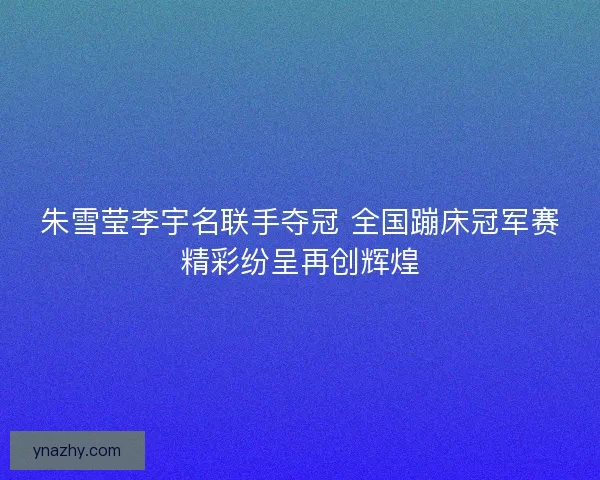 朱雪莹李宇名联手夺冠 全国蹦床冠军赛精彩纷呈再创辉煌