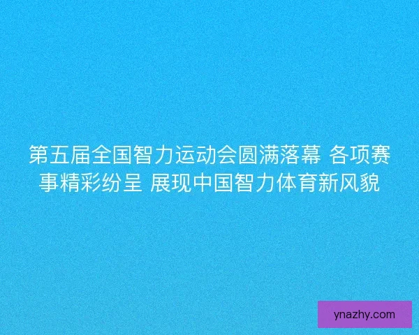 第五届全国智力运动会圆满落幕 各项赛事精彩纷呈 展现中国智力体育新风貌