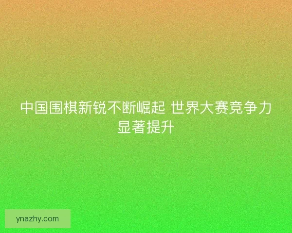 中国围棋新锐不断崛起 世界大赛竞争力显著提升 中国围棋新锐不断崛起 世界大赛竞争力显著提升