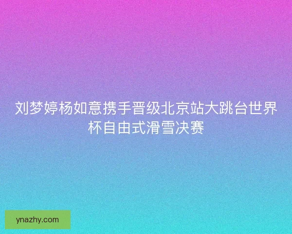 刘梦婷杨如意携手晋级北京站大跳台世界杯自由式滑雪决赛 刘梦婷杨如意携手晋级北京站大跳台世界杯自由式滑雪决赛
