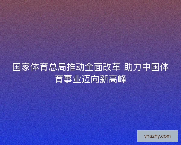 国家体育总局推动全面改革 助力中国体育事业迈向新高峰 国家体育总局推动全面改革 助力中国体育事业迈向新高峰