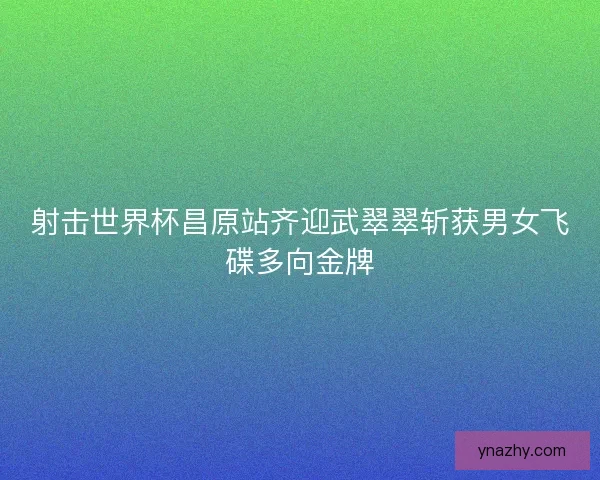 射击世界杯昌原站齐迎武翠翠斩获男女飞碟多向金牌 射击世界杯昌原站齐迎武翠翠斩获男女飞碟多向金牌