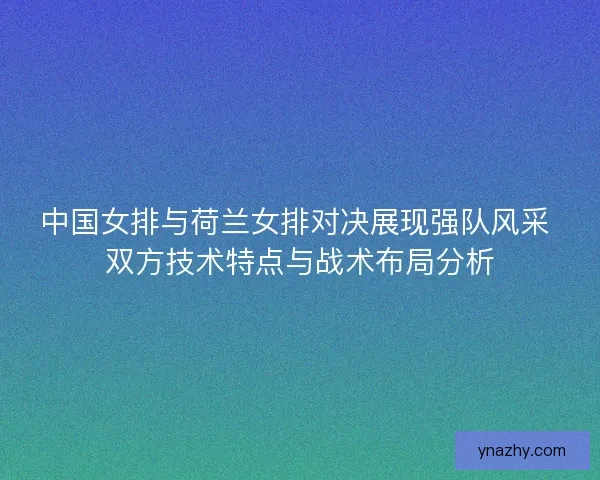 中国女排与荷兰女排对决展现强队风采 双方技术特点与战术布局分析