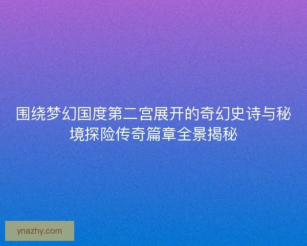 围绕梦幻国度第二宫展开的奇幻史诗与秘境探险传奇篇章全景揭秘