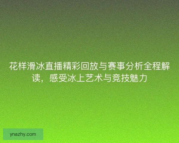 花样滑冰直播精彩回放与赛事分析全程解读，感受冰上艺术与竞技魅力
