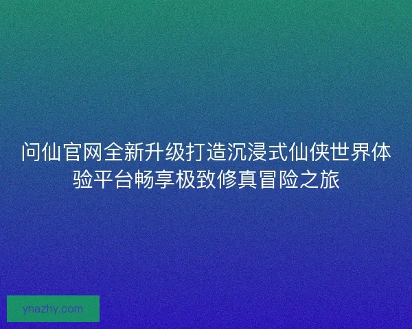 问仙官网全新升级打造沉浸式仙侠世界体验平台畅享极致修真冒险之旅